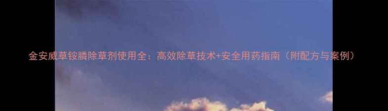 图片 金安威草铵膦除草剂使用全：高效除草技术+安全用药指南（附配方与案例）