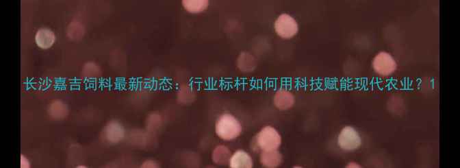 图片 长沙嘉吉饲料最新动态：行业标杆如何用科技赋能现代农业？1