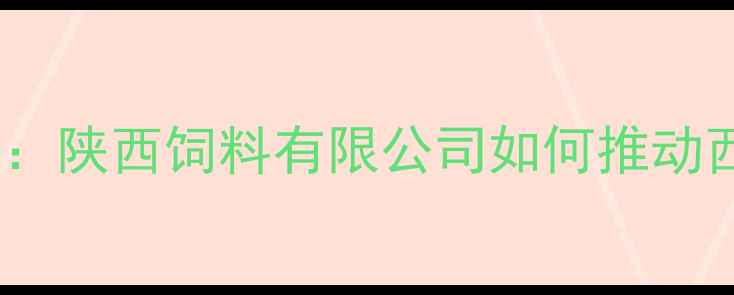 图片 陕西饲料行业领军者：陕西饲料有限公司如何推动西北农业现代化发展2