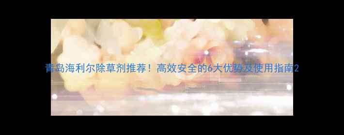 图片 青岛海利尔除草剂推荐！高效安全的6大优势及使用指南2