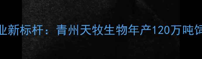 图片 青州饲料产业新标杆：青州天牧生物年产120万吨饲料项目深度