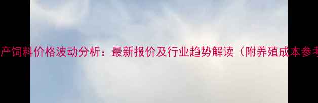 图片 顺德水产饲料价格波动分析：最新报价及行业趋势解读（附养殖成本参考表）2