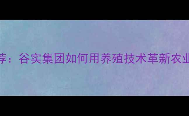 图片 饲料品牌推荐：谷实集团如何用养殖技术革新农业解决方案？