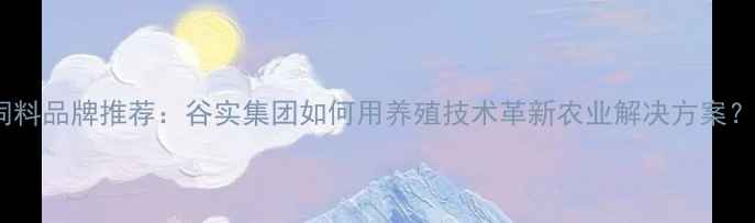 图片 饲料品牌推荐：谷实集团如何用养殖技术革新农业解决方案？1