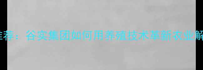 图片 饲料品牌推荐：谷实集团如何用养殖技术革新农业解决方案？2