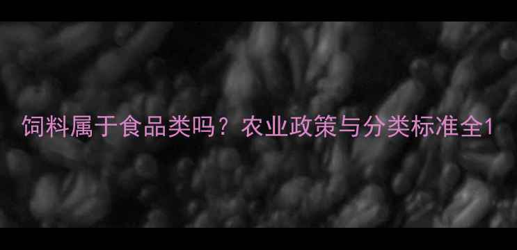 图片 饲料属于食品类吗？农业政策与分类标准全1
