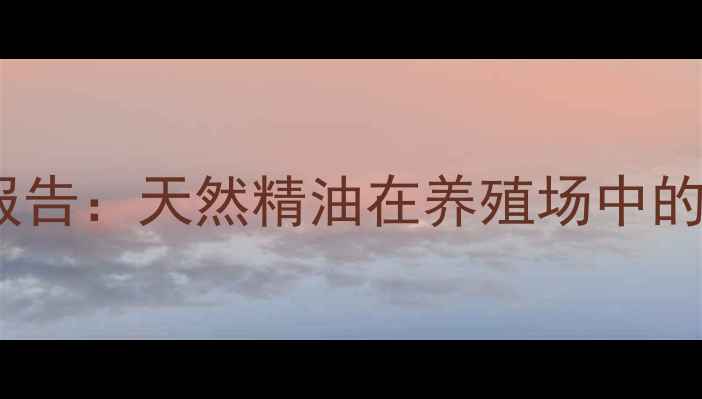 图片 饲料精油供应商最新行业报告：天然精油在养殖场中的使用趋势与效益提升指南2