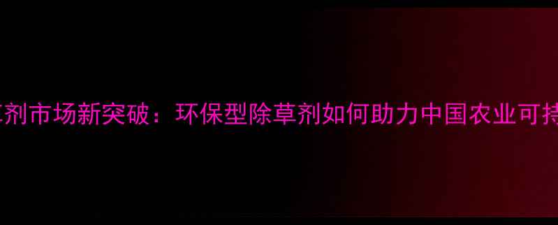 图片 高效除草剂市场新突破：环保型除草剂如何助力中国农业可持续发展2