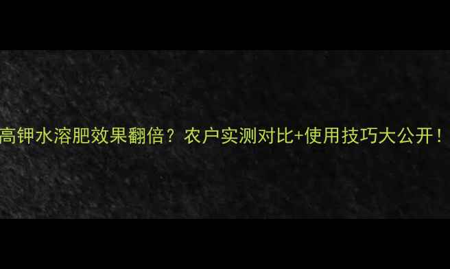 图片 高钾水溶肥效果翻倍？农户实测对比+使用技巧大公开！