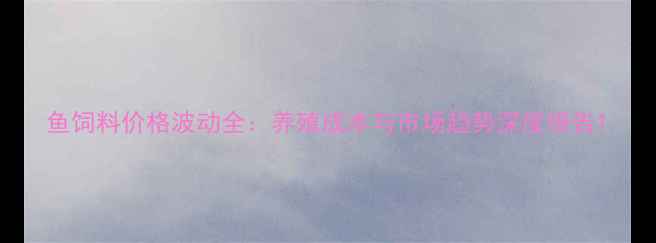 图片 鱼饲料价格波动全：养殖成本与市场趋势深度报告1