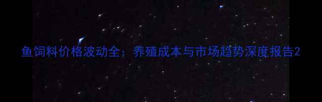 图片 鱼饲料价格波动全：养殖成本与市场趋势深度报告2