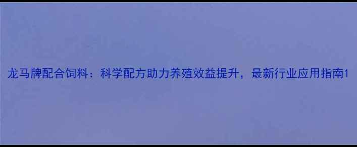 图片 龙马牌配合饲料：科学配方助力养殖效益提升，最新行业应用指南1
