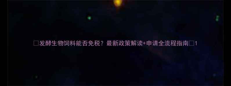 图片 🌟发酵生物饲料能否免税？最新政策解读+申请全流程指南🌟1