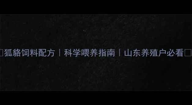 图片 🌟狐貉饲料配方｜科学喂养指南｜山东养殖户必看🌟1