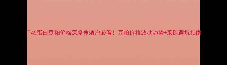 图片 🌱45蛋白豆粕价格深度养殖户必看！豆粕价格波动趋势+采购避坑指南
