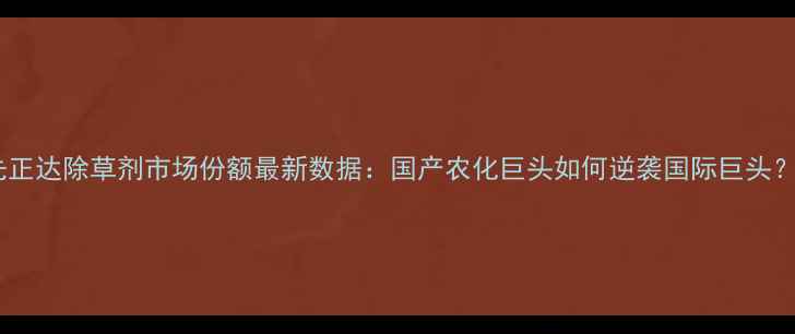 图片 🌱先正达除草剂市场份额最新数据：国产农化巨头如何逆袭国际巨头？🌱1
