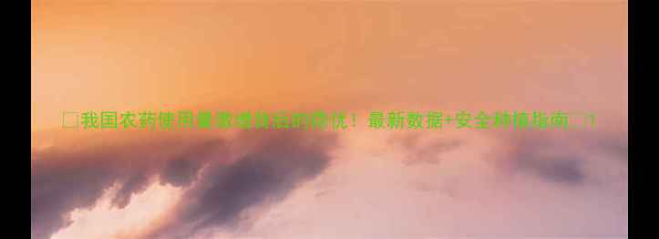 图片 🌱我国农药使用量激增背后的隐忧！最新数据+安全种植指南🌾1