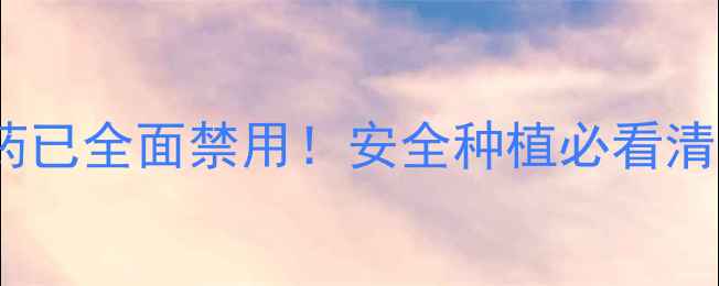 图片 🌱禁用农药避雷指南这5类农药已全面禁用！安全种植必看清单+替代方案（附种植技巧）1