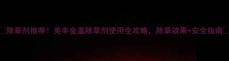 图片 🌱除草剂推荐！美丰金盖除草剂使用全攻略，除草效果+安全指南💪