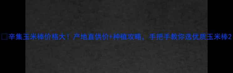 图片 🌽辛集玉米棒价格大！产地直供价+种植攻略，手把手教你选优质玉米棒2