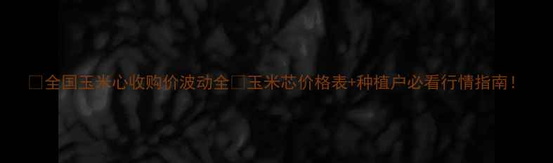 图片 🌾全国玉米心收购价波动全🔥玉米芯价格表+种植户必看行情指南！