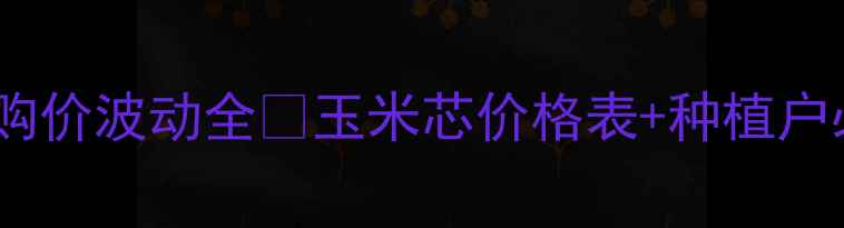 图片 🌾全国玉米心收购价波动全🔥玉米芯价格表+种植户必看行情指南！1