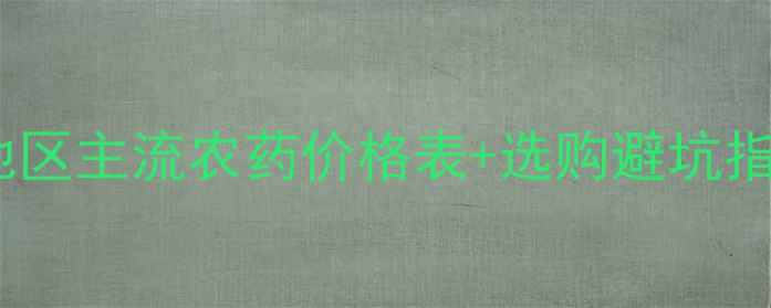图片 🌾农药价格大河南地区主流农药价格表+选购避坑指南（附详细清单）1