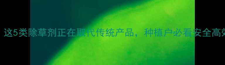 图片 🌾最新！这5类除草剂正在取代传统产品，种植户必看安全高效指南🌱