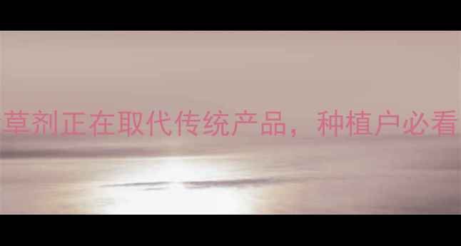 图片 🌾最新！这5类除草剂正在取代传统产品，种植户必看安全高效指南🌱2