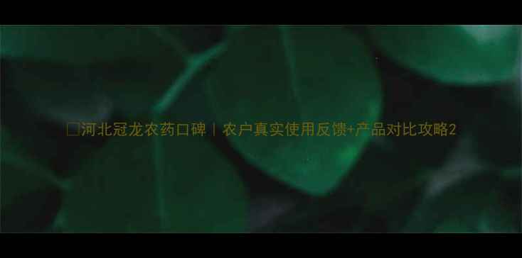 图片 🌾河北冠龙农药口碑｜农户真实使用反馈+产品对比攻略2