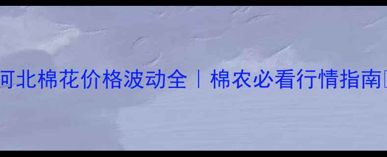 图片 🌾河北棉花价格波动全｜棉农必看行情指南🌾1