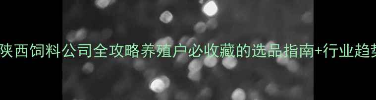 图片 🌾陕西饲料公司全攻略养殖户必收藏的选品指南+行业趋势2