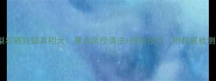 图片 🍐套袋梨农药残留真相大！果农亲授清洗+辨别技巧（附权威检测报告）1