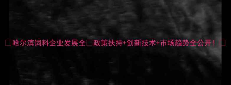 图片 🔥哈尔滨饲料企业发展全🔥政策扶持+创新技术+市场趋势全公开！📈