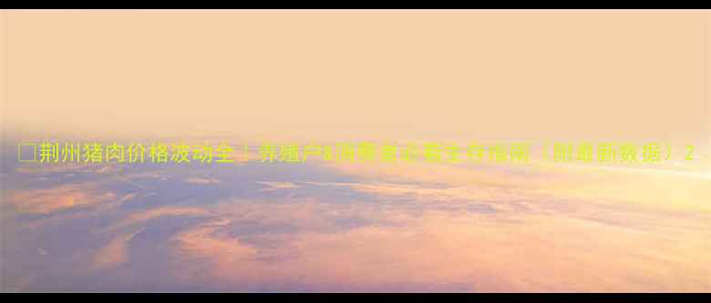 图片 🔥荆州猪肉价格波动全｜养殖户&消费者必看生存指南（附最新数据）2