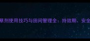 高效除草指南西玛津除草剂使用技巧与田间管理全持效期安全间隔期及常见问题解答