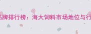 中国水产饲料品牌排行榜海大饲料市场地位与行业竞争力深度