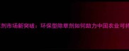 高效除草剂市场新突破环保型除草剂如何助力中国农业可持续发展