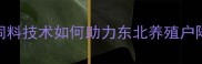 哈尔滨中升饲料生物发酵饲料技术如何助力东北养殖户降本增效养殖效益提升指南
