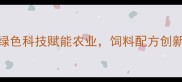 沈阳绿赛饲料公司绿色科技赋能农业饲料配方创新引领辽宁养殖业升级