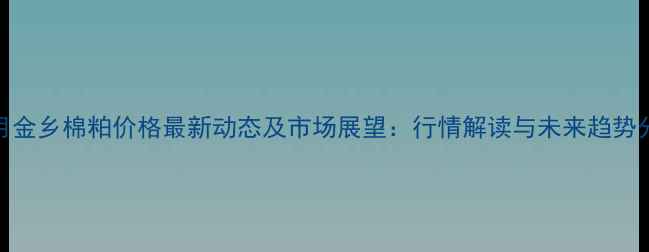 图片 11月金乡棉粕价格最新动态及市场展望：行情解读与未来趋势分析
