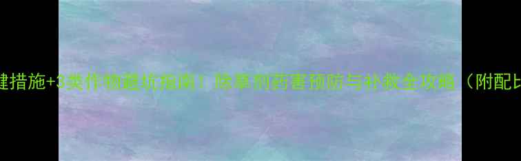 图片 5大关键措施+3类作物避坑指南！除草剂药害预防与补救全攻略（附配比表）1