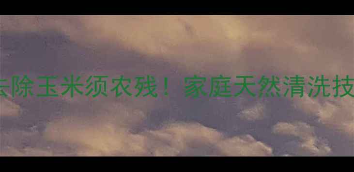 图片 5步法彻底去除玉米须农残！家庭天然清洗技巧大公开🌽