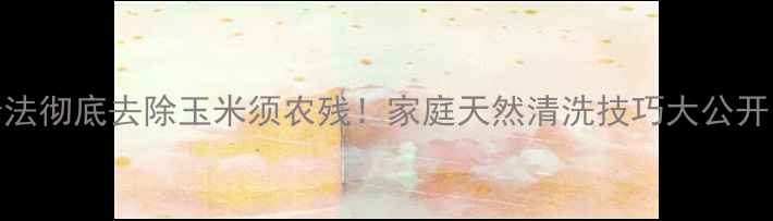 图片 5步法彻底去除玉米须农残！家庭天然清洗技巧大公开🌽1