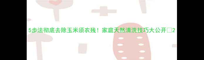 图片 5步法彻底去除玉米须农残！家庭天然清洗技巧大公开🌽2
