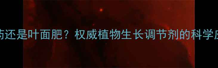 图片 920是农药还是叶面肥？权威植物生长调节剂的科学应用指南1