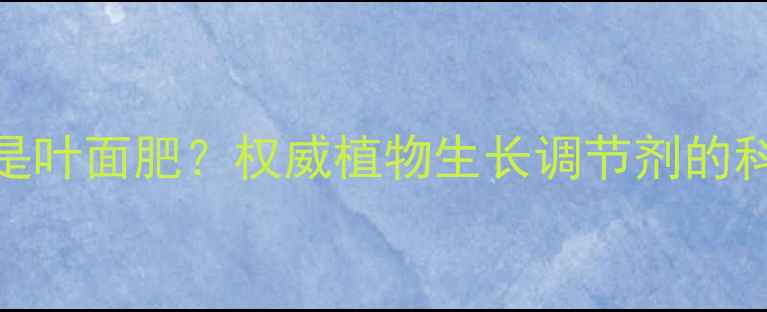图片 920是农药还是叶面肥？权威植物生长调节剂的科学应用指南2