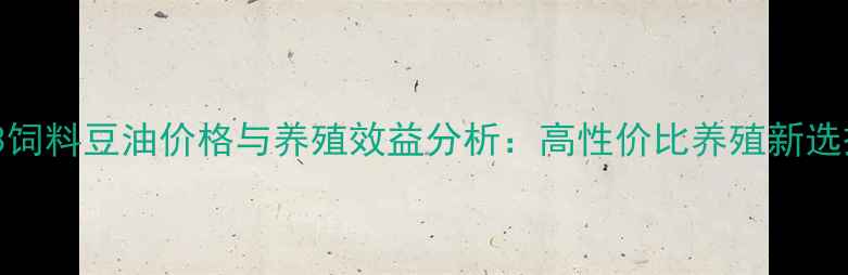 图片 93饲料豆油价格与养殖效益分析：高性价比养殖新选择