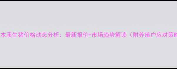 图片 9月本溪生猪价格动态分析：最新报价+市场趋势解读（附养殖户应对策略）
