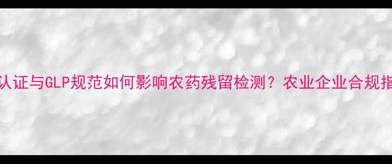 图片 CMA认证与GLP规范如何影响农药残留检测？农业企业合规指南2